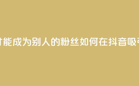 抖音怎么才能成为别人的粉丝(如何在抖音吸引粉丝关注) 第1张 抖音怎么才能成为别人的粉丝(如何在抖音吸引粉丝关注) 第1张