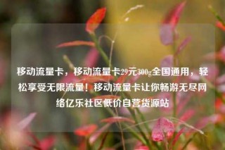移动流量卡，移动流量卡29元300g全国通用，轻松享受无限流量！移动流量卡让你畅游无尽网络亿乐社区低价自营货源站
