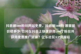 抖音刷1000粉丝网站免费，抖音刷1000粉 哪里能价格多少?如何在抖音上快速获得1000个粉丝并获得免费推广资源？亿乐社区SUP货源站