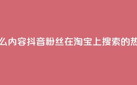 抖音粉丝淘宝搜什么内容 - 抖音粉丝在淘宝上搜索的热门内容揭秘~ 第1张 抖音粉丝淘宝搜什么内容 - 抖音粉丝在淘宝上搜索的热门内容揭秘~ 第1张