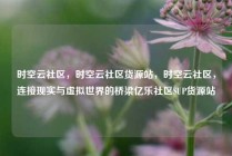 时空云社区，时空云社区货源站，时空云社区，连接现实与虚拟世界的桥梁亿乐社区SUP货源站
