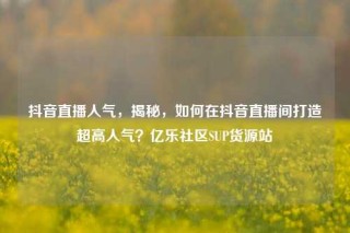 抖音直播人气，揭秘，如何在抖音直播间打造超高人气？亿乐社区SUP货源站