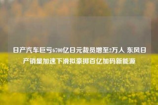 日产汽车巨亏6700亿日元裁员增至2万人 东风日产销量加速下滑拟豪掷百亿加码新能源