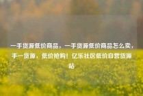 一手货源低价商品，一手货源低价商品怎么卖，手一货源，低价抢购！亿乐社区低价自营货源站