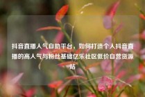 抖音直播人气自助平台，如何打造个人抖音直播的高人气与粉丝基础亿乐社区低价自营货源站