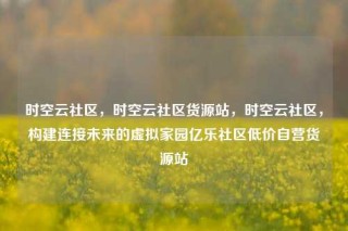 时空云社区，时空云社区货源站，时空云社区，构建连接未来的虚拟家园亿乐社区低价自营货源站