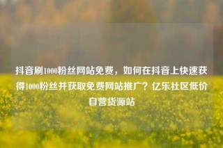 抖音刷1000粉丝网站免费，如何在抖音上快速获得1000粉丝并获取免费网站推广？亿乐社区低价自营货源站