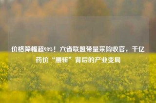 价格降幅超98%！六省联盟带量采购收官，千亿药价“腰斩”背后的产业变局