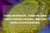 抖音刷1000粉丝网站免费，抖音刷1000粉 哪里能价格多少?轻松实现1000粉丝增长！揭秘抖音刷粉秘籍亿乐社区低价自营货源站