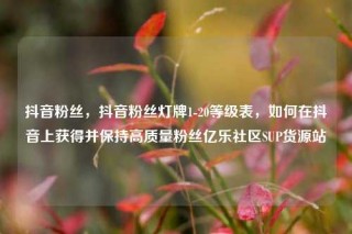抖音粉丝，抖音粉丝灯牌1-20等级表，如何在抖音上获得并保持高质量粉丝亿乐社区SUP货源站