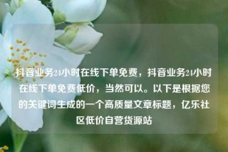 抖音业务24小时在线下单免费，抖音业务24小时在线下单免费低价，当然可以。以下是根据您的关键词生成的一个高质量文章标题，亿乐社区低价自营货源站