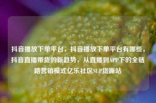 抖音播放下单平台，抖音播放下单平台有哪些，抖音直播带货的新趋势，从直播到APP下的全链路营销模式亿乐社区SUP货源站