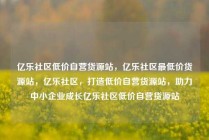 亿乐社区低价自营货源站，亿乐社区最低价货源站，亿乐社区，打造低价自营货源站，助力中小企业成长亿乐社区低价自营货源站