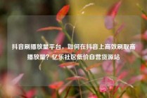 抖音刷播放量平台，如何在抖音上高效刷取高播放量？亿乐社区低价自营货源站