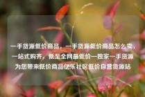 一手货源低价商品，一手货源低价商品怎么卖，一站式购齐，低至全网最低价—独家一手货源为您带来低价商品亿乐社区低价自营货源站