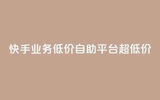 快手业务低价自助平台超低价 - 快手推出超值自助平台 降低业务门槛!