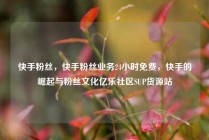 快手粉丝，快手粉丝业务24小时免费，快手的崛起与粉丝文化亿乐社区SUP货源站