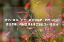 时空云社区，时空云社区货源站，时空云社区，连接未来，共创智慧生活亿乐社区SUP货源站
