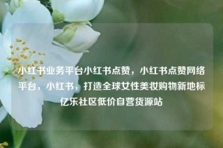 小红书业务平台小红书点赞，小红书点赞网络平台，小红书，打造全球女性美妆购物新地标亿乐社区低价自营货源站