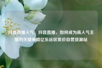 抖音直播人气，抖音直播，如何成为高人气主播的关键策略亿乐社区低价自营货源站