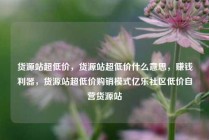 货源站超低价，货源站超低价什么意思，赚钱利器，货源站超低价购销模式亿乐社区低价自营货源站