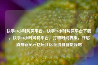 快手24小时购买平台，快手24小时购买平台下载，快手24小时购物平台，打破时间界限，开启消费新纪元亿乐社区低价自营货源站