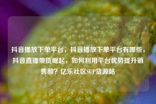 抖音播放下单平台，抖音播放下单平台有哪些，抖音直播带货崛起，如何利用平台优势提升销售额？亿乐社区SUP货源站