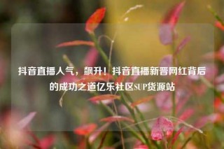 抖音直播人气，飙升！抖音直播新晋网红背后的成功之道亿乐社区SUP货源站