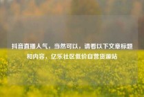 抖音直播人气，当然可以，请看以下文章标题和内容，亿乐社区低价自营货源站