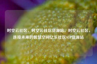 时空云社区，时空云社区货源站，时空云社区，连接未来的智慧空间亿乐社区SUP货源站