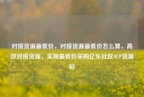 对接货源最低价，对接货源最低价怎么算，高效对接货源，实现最低价采购亿乐社区SUP货源站