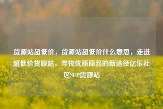 货源站超低价，货源站超低价什么意思，走进超低价货源站，寻找优质商品的新途径亿乐社区SUP货源站