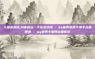 卡盟货源站,抖音粉丝一千花多少钱 - ks业务免费下单平台最便宜 - qq业务卡盟网站最低价