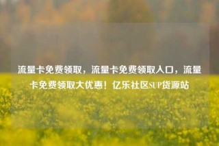 流量卡免费领取，流量卡免费领取入口，流量卡免费领取大优惠！亿乐社区SUP货源站