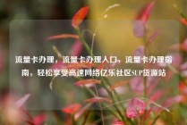 流量卡办理，流量卡办理入口，流量卡办理指南，轻松享受高速网络亿乐社区SUP货源站