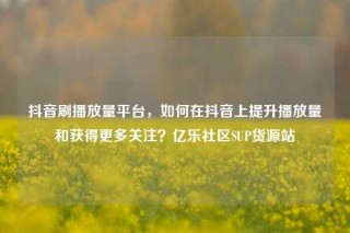 抖音刷播放量平台，如何在抖音上提升播放量和获得更多关注？亿乐社区SUP货源站