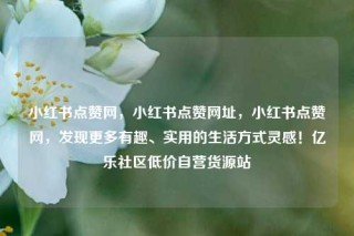 小红书点赞网，小红书点赞网址，小红书点赞网，发现更多有趣、实用的生活方式灵感！亿乐社区低价自营货源站