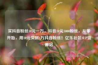 买抖音粉丝10元一万，抖音10元1000粉丝，从零开始，用10元买到1万抖音粉丝！亿乐社区SUP货源站