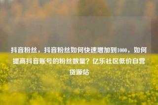 抖音粉丝，抖音粉丝如何快速增加到1000，如何提高抖音账号的粉丝数量？亿乐社区低价自营货源站