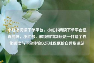小红书阅读下单平台，小红书阅读下单平台是真的吗，小红书，解锁购物新玩法—打造个性化阅读与下单体验亿乐社区低价自营货源站