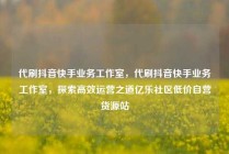 代刷抖音快手业务工作室，代刷抖音快手业务工作室，探索高效运营之道亿乐社区低价自营货源站