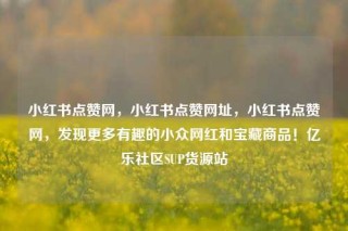 小红书点赞网，小红书点赞网址，小红书点赞网，发现更多有趣的小众网红和宝藏商品！亿乐社区SUP货源站