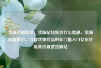 货源站超低价，货源站超低价什么意思，货源站超低价，寻找优质商品的低门槛入口亿乐社区低价自营货源站