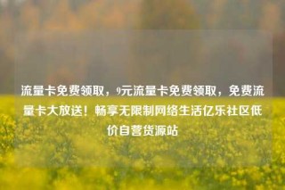 流量卡免费领取，9元流量卡免费领取，免费流量卡大放送！畅享无限制网络生活亿乐社区低价自营货源站