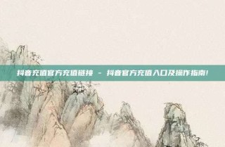 抖音充值官方充值链接 - 抖音官方充值入口及操作指南!