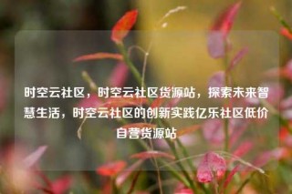 时空云社区，时空云社区货源站，探索未来智慧生活，时空云社区的创新实践亿乐社区低价自营货源站
