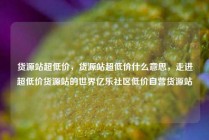 货源站超低价，货源站超低价什么意思，走进超低价货源站的世界亿乐社区低价自营货源站