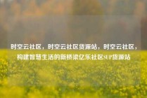 时空云社区，时空云社区货源站，时空云社区，构建智慧生活的新桥梁亿乐社区SUP货源站