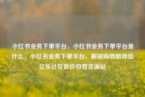 小红书业务下单平台，小红书业务下单平台是什么，小红书业务下单平台，解锁购物新体验亿乐社区低价自营货源站
