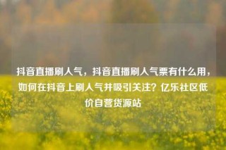 抖音直播刷人气，抖音直播刷人气票有什么用，如何在抖音上刷人气并吸引关注？亿乐社区低价自营货源站